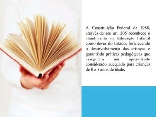 A Constituição Federal de 1988,
através de seu art. 205 reconhece o
atendimento na Educação Infantil
como dever do Estado, fortalecendo
o desenvolvimento das crianças e
garantindo práticas pedagógicas que
assegurem       um      aprendizado
considerado adequado para crianças
de 0 a 5 anos de idade.
 