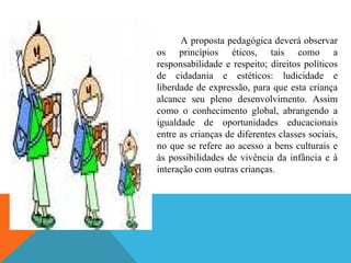 A proposta pedagógica deverá observar
os princípios éticos, tais como a
responsabilidade e respeito; direitos políticos
de cidadania e estéticos: ludicidade e
liberdade de expressão, para que esta criança
alcance seu pleno desenvolvimento. Assim
como o conhecimento global, abrangendo a
igualdade de oportunidades educacionais
entre as crianças de diferentes classes sociais,
no que se refere ao acesso a bens culturais e
às possibilidades de vivência da infância e à
interação com outras crianças.
 