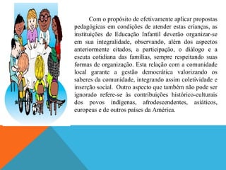 Com o propósito de efetivamente aplicar propostas
pedagógicas em condições de atender estas crianças, as
instituições de Educação Infantil deverão organizar-se
em sua integralidade, observando, além dos aspectos
anteriormente citados, a participação, o diálogo e a
escuta cotidiana das famílias, sempre respeitando suas
formas de organização. Esta relação com a comunidade
local garante a gestão democrática valorizando os
saberes da comunidade, integrando assim coletividade e
inserção social. Outro aspecto que também não pode ser
ignorado refere-se às contribuições histórico-culturais
dos povos indígenas, afrodescendentes, asiáticos,
europeus e de outros países da América.
 
 