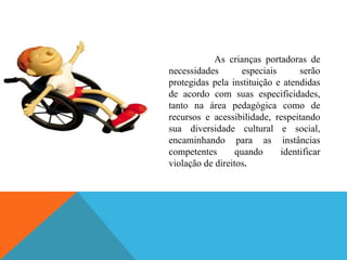 As crianças portadoras de
necessidades        especiais      serão
protegidas pela instituição e atendidas
de acordo com suas especificidades,
tanto na área pedagógica como de
recursos e acessibilidade, respeitando
sua diversidade cultural e social,
encaminhando para as instâncias
competentes       quando      identificar
violação de direitos.
 