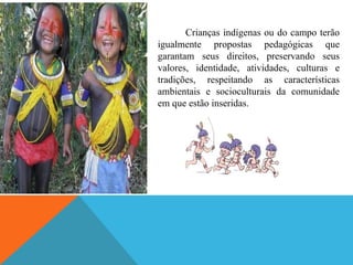 Crianças indígenas ou do campo terão
igualmente propostas pedagógicas que
garantam seus direitos, preservando seus
valores, identidade, atividades, culturas e
tradições, respeitando as características
ambientais e socioculturais da comunidade
em que estão inseridas.
 