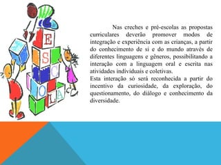 Nas creches e pré-escolas as propostas
curriculares deverão promover modos de
integração e experiência com as crianças, a partir
do conhecimento de si e do mundo através de
diferentes linguagens e gêneros, possibilitando a
interação com a linguagem oral e escrita nas
atividades individuais e coletivas.
Esta interação só será reconhecida a partir do
incentivo da curiosidade, da exploração, do
questionamento, do diálogo e conhecimento da
diversidade.
 