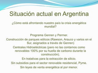 Situación actual en Argentina
    ¿Cómo está afrontando nuestro país la crisis energética
                          mundial?

                  Programa Genren y Permer.
Construcción de parques eólicos (Rawson, Arauco y varios en el
                Sur, asignados a través de Genren)
    Centrales Hidroeléctricas (pero no las contamos como
      renovables 100% por su huella de carbono durante la
                           construcción).
           En tratativas para la extracción de silicio.
   Sin subsidios para el sector renovable residencial, Pyme.
          Sin leyes de venta energética al por menor.
 