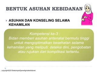  ASUHAN DAN KONSELING SELAMA
KEHAMILAN
Kompetensi ke-3 :
Bidan memberi asuhan antenatal bermutu tinggi
untuk mengoptimalkan kesehatan selama
kehamilan yang meliputi: deteksi dini, pengobatan
atau rujukan dari komplikasi tertentu.
copyright©2015kelompok2paradigmakebidanan
BENTUK ASUHAN KEBIDANAN
 
