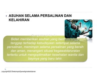  ASUHAN SELAMA PERSALINAN DAN
KELAHIRAN
Kompetensi ke-4 :
Bidan memberikan asuhan yang bermutu tinggi,
tanggap terhadap kebudayaan setempat selama
persalinan, memimpin selama persalinan yang bersih
dan aman, menangani situasi kegawatdaruratan
tertentu untuk mengoptimalkan kesehatan wanita dan
bayinya yang baru lahir.
copyright©2015kelompok2paradigmakebidanan
 