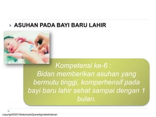  ASUHAN PADA BAYI BARU LAHIR
Kompetensi ke-6 :
Bidan memberikan asuhan yang
bermutu tinggi, komperhensif pada
bayi baru lahir sehat sampai dengan 1
bulan.
copyright©2015kelompok2paradigmakebidanan
 