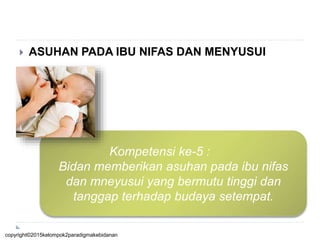  ASUHAN PADA IBU NIFAS DAN MENYUSUI
Kompetensi ke-5 :
Bidan memberikan asuhan pada ibu nifas
dan mneyusui yang bermutu tinggi dan
tanggap terhadap budaya setempat.
copyright©2015kelompok2paradigmakebidanan
 