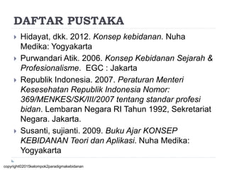DAFTAR PUSTAKA
 Hidayat, dkk. 2012. Konsep kebidanan. Nuha
Medika: Yogyakarta
 Purwandari Atik. 2006. Konsep Kebidanan Sejarah &
Profesionalisme. EGC : Jakarta
 Republik Indonesia. 2007. Peraturan Menteri
Kesesehatan Republik Indonesia Nomor:
369/MENKES/SK/III/2007 tentang standar profesi
bidan. Lembaran Negara RI Tahun 1992, Sekretariat
Negara. Jakarta.
 Susanti, sujianti. 2009. Buku Ajar KONSEP
KEBIDANAN Teori dan Aplikasi. Nuha Medika:
Yogyakarta
copyright©2015kelompok2paradigmakebidanan
 