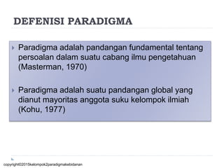 DEFENISI PARADIGMA
 Paradigma adalah pandangan fundamental tentang
persoalan dalam suatu cabang ilmu pengetahuan
(Masterman, 1970)
 Paradigma adalah suatu pandangan global yang
dianut mayoritas anggota suku kelompok ilmiah
(Kohu, 1977)
copyright©2015kelompok2paradigmakebidanan
 