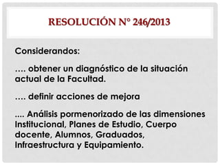 RESOLUCIÓN N° 246/2013
Considerandos:
…. obtener un diagnóstico de la situación
actual de la Facultad.
…. definir acciones de mejora

.... Análisis pormenorizado de las dimensiones
Institucional, Planes de Estudio, Cuerpo
docente, Alumnos, Graduados,
Infraestructura y Equipamiento.

 