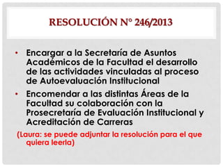 RESOLUCIÓN N° 246/2013
• Encargar a la Secretaría de Asuntos
Académicos de la Facultad el desarrollo
de las actividades vinculadas al proceso
de Autoevaluación Institucional
• Encomendar a las distintas Áreas de la
Facultad su colaboración con la
Prosecretaría de Evaluación Institucional y
Acreditación de Carreras
(Laura: se puede adjuntar la resolución para el que
quiera leerla)

 