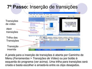 7º Passo:  Inserção de transições A janela para a inserção de transições é aberta por Caminho de Menu ( Ferramentas > Transições de Vídeo ) ou por botão à esquerda do programa (ver acima). Uma trilha para transições será criada e basta escolher e arrastá-la entre os clips desejados. Transições de vídeo Abrir transições Trilha das Transições Transição inserida 