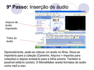9º Passo:  Inserção de áudio Opcionalmente, pode-se colocar um áudio no filme. Deve-se importá-lo para a coleção (Caminho:  Arquivo > Importar para coleções ) e depois arrastá-lo para a trilha sonora. Também é possível editá-lo (cortar). O MovieMaker aceita formatos de áudio como mp3 e wav. Trilha do áudio Arquivo de áudio importado 