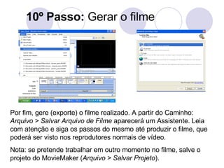 10º Passo:  Gerar o filme Por fim, gere (exporte) o filme realizado. A partir do Caminho:  Arquivo > Salvar Arquivo de Filme  aparecerá um Assistente. Leia com atenção e siga os passos do mesmo até produzir o filme, que poderá ser visto nos reprodutores normais de vídeo.  Nota: se pretende trabalhar em outro momento no filme, salve o projeto do MovieMaker ( Arquivo > Salvar Projeto ).  