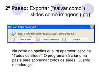 2º Passo:  Exportar (“salvar como”) slides como imagens (jpg) Na caixa de opções que irá aparecer, escolha “Todos os slides”. O programa irá criar uma pasta para acomodar todos os slides. Guarde o endereço. 