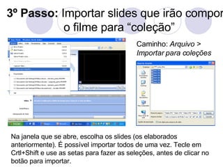 3º Passo:  Importar slides que irão compor o filme para “coleção” Na janela que se abre, escolha os slides (os elaborados anteriormente). É possível importar todos de uma vez. Tecle em Crtl+Shift e use as setas para fazer as seleções, antes de clicar no botão para importar. Caminho:  Arquivo > Importar para coleções 