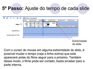 5º Passo:  Ajuste do tempo de cada slide Com o cursor do mouse em alguma extremidade do slide, é possível mudar o tempo (veja a linha acima) que este aparecerá antes do filme seguir para o próximo. Também desse modo, o filme pode ser cortado, basta arrastar para a parte interna. Extremidade do slide 