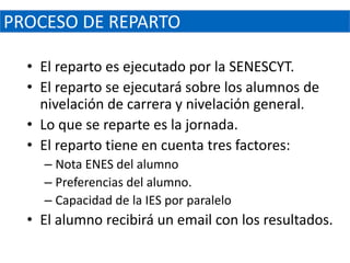 PROCESO DE REPARTO

  • El reparto es ejecutado por la SENESCYT.
  • El reparto se ejecutará sobre los alumnos de
    nivelación de carrera y nivelación general.
  • Lo que se reparte es la jornada.
  • El reparto tiene en cuenta tres factores:
    – Nota ENES del alumno
    – Preferencias del alumno.
    – Capacidad de la IES por paralelo
  • El alumno recibirá un email con los resultados.
 