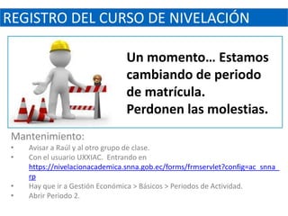 REGISTRO DEL CURSO DE NIVELACIÓN

                                 Un momento… Estamos
                                 cambiando de periodo
                                 de matrícula.
                                 Perdonen las molestias.
 Mantenimiento:
 •   Avisar a Raúl y al otro grupo de clase.
 •   Con el usuario UXXIAC. Entrando en
     https://nivelacionacademica.snna.gob.ec/forms/frmservlet?config=ac_snna_
     rp
 •   Hay que ir a Gestión Económica > Básicos > Periodos de Actividad.
 •   Abrir Periodo 2.
 