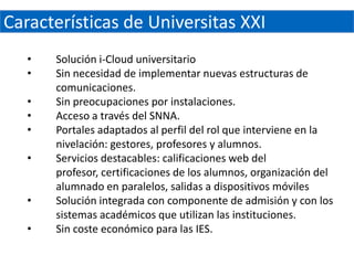 Características de Universitas XXI
   •   Solución i-Cloud universitario
   •   Sin necesidad de implementar nuevas estructuras de
       comunicaciones.
   •   Sin preocupaciones por instalaciones.
   •   Acceso a través del SNNA.
   •   Portales adaptados al perfil del rol que interviene en la
       nivelación: gestores, profesores y alumnos.
   •   Servicios destacables: calificaciones web del
       profesor, certificaciones de los alumnos, organización del
       alumnado en paralelos, salidas a dispositivos móviles
   •   Solución integrada con componente de admisión y con los
       sistemas académicos que utilizan las instituciones.
   •   Sin coste económico para las IES.
 
