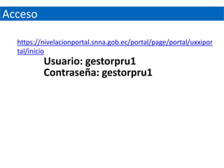 Acceso

  https://nivelacionportal.snna.gob.ec/portal/page/portal/uxxipor
  tal/inicio
          Usuario: gestorpru1
          Contraseña: gestorpru1
 