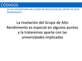 CÓDIGOS
  DE LAS ASIGNATURAS DEL CURSO DE NIVELACIÓN DEL GRUPO DE ALTO
  RENDIMIENTO



       La nivelación del Grupo de Alto
  Rendimiento es especial en algunos puntos
        y la trataremos aparte con las
           universidades implicadas
 