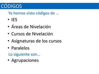 CÓDIGOS
  Ya hemos visto códigos de …
  •   IES
  •   Áreas de Nivelación
  •   Cursos de Nivelación
  •   Asignaturas de los cursos
  •   Paralelos
  Lo siguiente son…
  • Agrupaciones
 