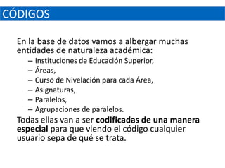 CÓDIGOS

  En la base de datos vamos a albergar muchas
  entidades de naturaleza académica:
    –   Instituciones de Educación Superior,
    –   Áreas,
    –   Curso de Nivelación para cada Área,
    –   Asignaturas,
    –   Paralelos,
    –   Agrupaciones de paralelos.
  Todas ellas van a ser codificadas de una manera
  especial para que viendo el código cualquier
  usuario sepa de qué se trata.
 