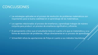 CONCLUSIONES
 Las estrategias aplicadas en el proceso de resolución de problemas matemáticos son
importantes para la buena viabilidad en el aprendizaje de las matemáticas.
 Los agentes relacionados al proceso de enseñanza y aprendizaje trabajan de manera
conjunta para producir un proceso de enseñanza significativo y eficiente.
 El pensamiento crítico que el estudiante tiene en cuanto a lo que es matemática y a su
forma de resolución de problemas, influye directamente en su proceso de aprendizaje.
 Schoenfeld refuta las aportaciones de Polya en cuanto a sus métodos heurísticos.
 