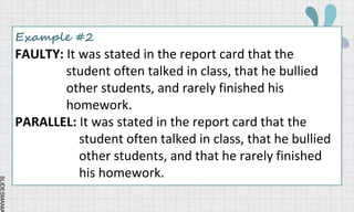 SLIDESMANIA
Example #2
FAULTY: It was stated in the report card that the
student often talked in class, that he bullied
other students, and rarely finished his
homework.
PARALLEL: It was stated in the report card that the
student often talked in class, that he bullied
other students, and that he rarely finished
his homework.
 