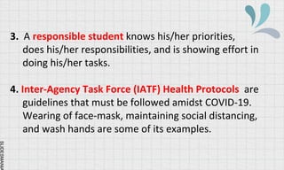 SLIDESMANIA
3. A responsible student knows his/her priorities,
does his/her responsibilities, and is showing effort in
doing his/her tasks.
4. Inter-Agency Task Force (IATF) Health Protocols are
guidelines that must be followed amidst COVID-19.
Wearing of face-mask, maintaining social distancing,
and wash hands are some of its examples.
 