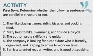 SLIDESMANIA
ACTIVITY
Directions: Determine whether the following sentences
are parallel in structure or not.
1. They like playing games, riding bicycles and cooking
food.
2. Mary likes to hike, swimming, and to ride a bicycle.
3. The author wrote skillfully and quick.
4. The company is looking for a candidate who is friendly,
organized, and is going to arrive to work on time.
5. Ben is a talented reader, writer, and is good at speaking.
 