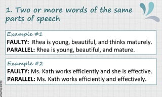 SLIDESMANIA
1. Two or more words of the same
parts of speech
Example #1
FAULTY: Rhea is young, beautiful, and thinks maturely.
PARALLEL: Rhea is young, beautiful, and mature.
Example #2
FAULTY: Ms. Kath works efficiently and she is effective.
PARALLEL: Ms. Kath works efficiently and effectively.
 