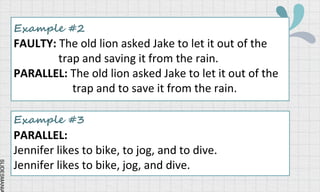 SLIDESMANIA
Example #2
FAULTY: The old lion asked Jake to let it out of the
trap and saving it from the rain.
PARALLEL: The old lion asked Jake to let it out of the
trap and to save it from the rain.
Example #3
PARALLEL:
Jennifer likes to bike, to jog, and to dive.
Jennifer likes to bike, jog, and dive.
 