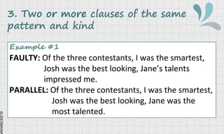 SLIDESMANIA
3. Two or more clauses of the same
pattern and kind
Example #1
FAULTY: Of the three contestants, I was the smartest,
Josh was the best looking, Jane’s talents
impressed me.
PARALLEL: Of the three contestants, I was the smartest,
Josh was the best looking, Jane was the
most talented.
 