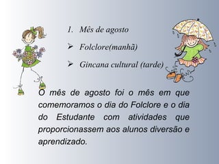 Mês de agosto  Folclore(manhã) Gincana cultural (tarde) O mês de agosto foi o mês em que comemoramos o dia do Folclore e o dia do Estudante com atividades que proporcionassem aos alunos diversão e aprendizado. 