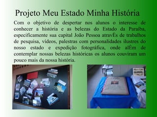 Projeto Meu Estado Minha História Com o objetivo de despertar nos alunos o interesse de conhecer a história e as belezas do Estado da Paraíba, especificamente sua capital João Pessoa através de trabalhos de pesquisa, vídeos, palestras com personalidades ilustres do nosso estado e expedição fotográfica, onde além de contemplar nossas belezas históricas os alunos couviram um pouco mais da nossa história. 
