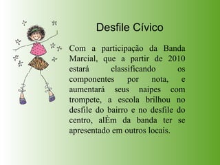 Desfile Cívico Com a participação da Banda Marcial, que a partir de 2010 estará classificando os componentes por nota, e aumentará seus naipes com trompete, a escola brilhou no desfile do bairro e no desfile do centro, além da banda ter se apresentado em outros locais. 