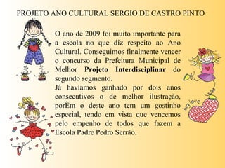 PROJETO ANO CULTURAL SERGIO DE CASTRO PINTO O ano de 2009 foi muito importante para a escola no que diz respeito ao Ano Cultural. Conseguimos finalmente vencer o concurso da Prefeitura Municipal de Melhor  Projeto Interdisciplinar  do segundo segmento.  Já havíamos ganhado por dois anos consecutivos o de melhor ilustração, porém o deste ano tem um gostinho especial, tendo em vista que vencemos pelo empenho de todos que fazem a Escola Padre Pedro Serrão.  