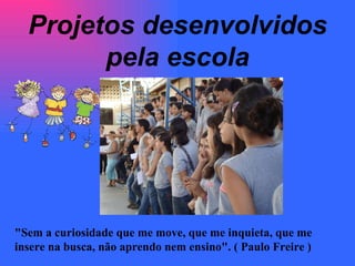 Projetos desenvolvidos pela escola "Sem a curiosidade que me move, que me inquieta, que me insere na busca, não aprendo nem ensino". ( Paulo Freire ) 