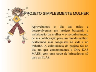PROJETO SIMPLESMENTE MULHER Aproveitamos o dia das mães e desenvolvemos um projeto buscando a valorização da mulher e o reconhecimento de sua colaboração para um mundo melhor, destacando suas conquistas na vida e no trabalho. A culminância do projeto foi no dia em que comemoramos o DIA DAS MÃES, com uma tarde de brincadeiras só para as ELAS. 