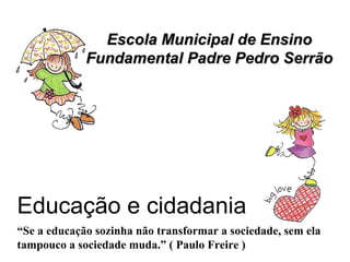 Escola Municipal de Ensino Fundamental Padre Pedro Serrão “ Se a educação sozinha não transformar a sociedade, sem ela tampouco a sociedade muda.” ( Paulo Freire ) Educação e cidadania 