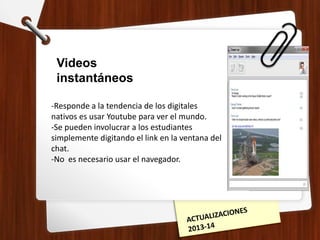 Videos
instantáneos
-Responde a la tendencia de los digitales
nativos es usar Youtube para ver el mundo.
-Se pueden involucrar a los estudiantes
simplemente digitando el link en la ventana del
chat.
-No es necesario usar el navegador.
 