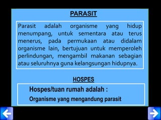 PARASIT
Parasit adalah organisme yang hidup
menumpang, untuk sementara atau terus
menerus, pada permukaan atau didalam
organisme lain, bertujuan untuk memperoleh
perlindungan, mengambil makanan sebagian
atau seluruhnya guna kelangsungan hidupnya.
HOSPES
Hospes/tuan rumah adalah :
Organisme yang mengandung parasit
 
