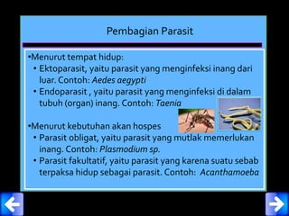 Pembagian Parasit
•Menurut tempat hidup:
• Ektoparasit, yaitu parasit yang menginfeksi inang dari
luar. Contoh: Aedes aegypti
• Endoparasit , yaitu parasit yang menginfeksi di dalam
tubuh (organ) inang. Contoh: Taenia
•Menurut kebutuhan akan hospes
• Parasit obligat, yaitu parasit yang mutlak memerlukan
inang. Contoh: Plasmodium sp.
• Parasit fakultatif, yaitu parasit yang karena suatu sebab
terpaksa hidup sebagai parasit. Contoh: Acanthamoeba
 
