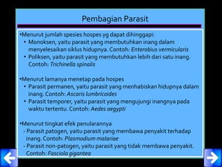 Pembagian Parasit
•Menurut jumlah spesies hospes yg dapat dihinggapi:
• Monoksen, yaitu parasit yang membutuhkan inang dalam
menyelesaikan siklus hidupnya. Contoh: Enterobius vermicularis
• Poliksen, yaitu parasit yang membutuhkan lebih dari satu inang.
Contoh: Trichinella spinalis
•Menurut lamanya menetap pada hospes
• Parasit permanen, yaitu parasit yang menhabiskan hidupnya dalam
inang.Contoh: Ascaris lumbricoides
• Parasit temporer, yaitu parasit yang mengujungi inangnya pada
waktu tertentu. Contoh: Aedes aegypti
•Menurut tingkat efek penularannya
- Parasit patogen, yaitu parasit yang membawa penyakit terhadap
inang.Contoh: Plasmodium malariae
- Parasit non-patogen, yaitu parasit yang tidak membawa penyakit.
Contoh: Fasciola gigantea
 