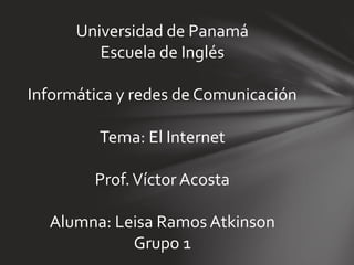 Universidad de Panamá
Escuela de Inglés
Informática y redes de Comunicación
Tema: El Internet
Prof.Víctor Acosta
Alumna: Leisa Ramos Atkinson
Grupo 1
 