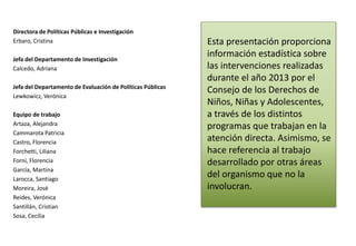 Directora de Políticas Públicas e Investigación 
Erbaro, Cristina 
Jefa del Departamento de Investigación 
Calcedo, Adriana 
Jefa del Departamento de Evaluación de Políticas Públicas 
Lewkowicz, Verónica 
Equipo de trabajo 
Artaza, Alejandra 
Cammarota Patricia 
Castro, Florencia 
Forchetti, Liliana 
Forni, Florencia 
García, Martina 
Larocca, Santiago 
Moreira, José 
Reides, Verónica 
Santillán, Cristian 
Sosa, Cecilia 
Esta presentación proporciona 
información estadística sobre 
las intervenciones realizadas 
durante el año 2013 por el 
Consejo de los Derechos de 
Niños, Niñas y Adolescentes, 
a través de los distintos 
programas que trabajan en la 
atención directa. Asimismo, se 
hace referencia al trabajo 
desarrollado por otras áreas 
del organismo que no la 
involucran. 
 