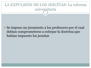 LA EXPULSIÓN DE LOS JESUÍTAS: La reforma
universitaria
 Se impuso un juramento a los profesores por el cual
debían comprometerse a extirpar la doctrina que
habían impuesto los jesuitas
 