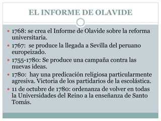 EL INFORME DE OLAVIDE
 1768: se crea el Informe de Olavide sobre la reforma
universitaria.
 1767: se produce la llegada a Sevilla del peruano
europeizado.
 1755-1780: Se produce una campaña contra las
nuevas ideas.
 1780: hay una predicación religiosa particularmente
agresiva. Victoria de los partidarios de la escolástica.
 11 de octubre de 1780: ordenanza de volver en todas
la Universidades del Reino a la enseñanza de Santo
Tomás.
 